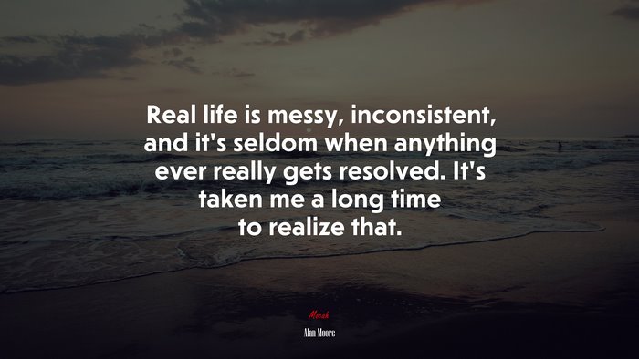 Real life is messy, inconsistent, and it’s seldom when anything ever really gets resolved. It’s taken me a long time to realize that. | Alan Moore quote