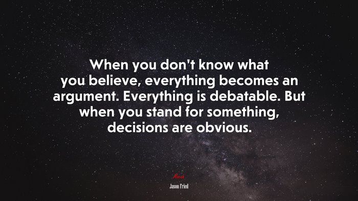 When you don’t know what you believe, everything becomes an argument. Everything is debatable. But when you stand for something, decisions are obvious. | Jason Fried quote