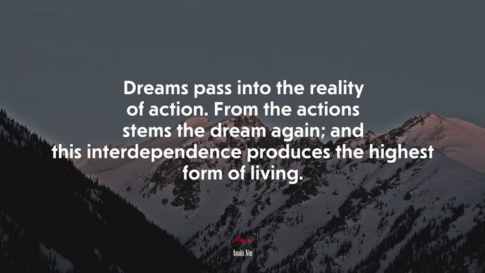Dreams pass into the reality of action. From the actions stems the dream again; and this interdependence produces the highest form of living. | Anaïs Nin quote