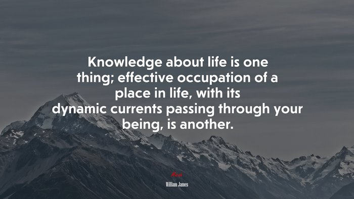 Knowledge about life is one thing; effective occupation of a place in life, with its dynamic currents passing through your being, is another. | William James quote