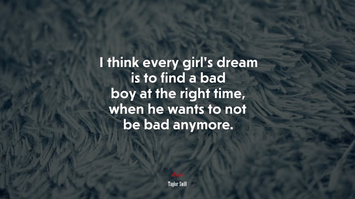 I think every girls dream is to find a bad boy at the right time, when he wants to not be bad anymore. | Taylor Swift quote