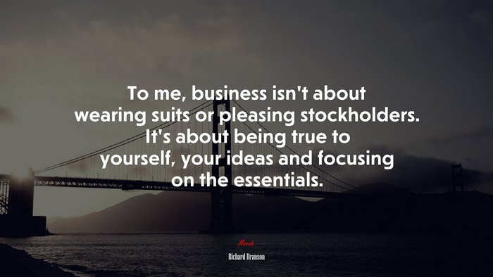 To me, business isnt about wearing suits or pleasing stockholders. Its about being true to yourself, your ideas and focusing on the essentials. | Richard Branson quote