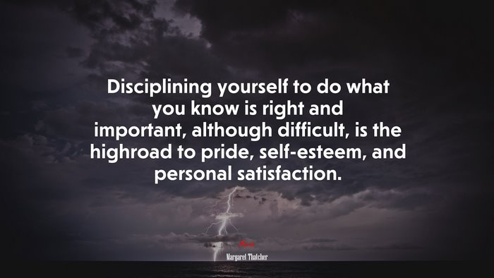 Disciplining yourself to do what you know is right and important, although difficult, is the highroad to pride, self-esteem, and personal satisfaction. | Margaret Thatcher quote