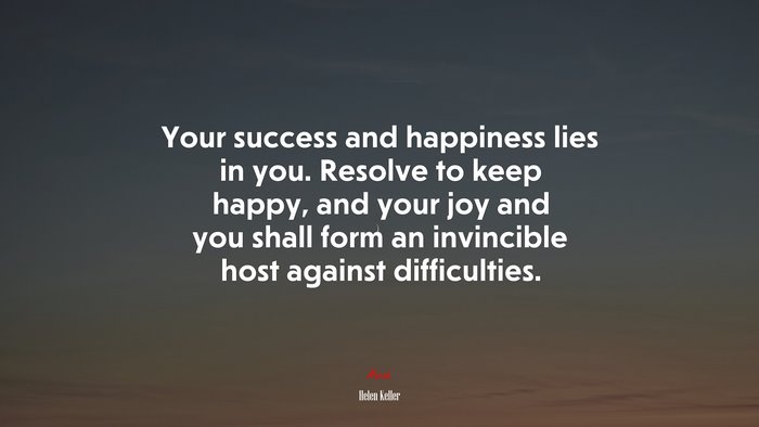 Your success and happiness lies in you. Resolve to keep happy, and your joy and you shall form an invincible host against difficulties. | Helen Keller quote