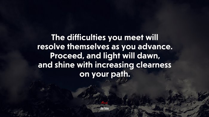 The difficulties you meet will resolve themselves as you advance. Proceed, and light will dawn, and shine with increasing clearness on your path. | Jim Rohn quote
