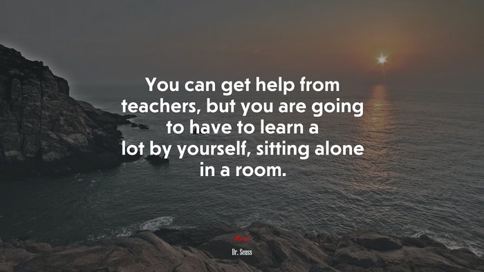 You can get help from teachers, but you are going to have to learn a lot by yourself, sitting alone in a room. | Dr. Seuss quote