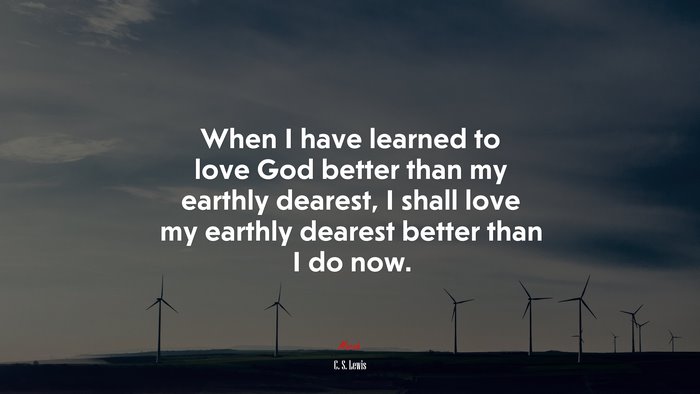 When I have learned to love God better than my earthly dearest, I shall love my earthly dearest better than I do now. | C. S. Lewis quote