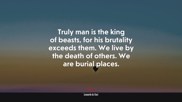 Truly man is the king of beasts, for his brutality exceeds them. We live by the death of others. We are burial places. | Leonardo da Vinci quote