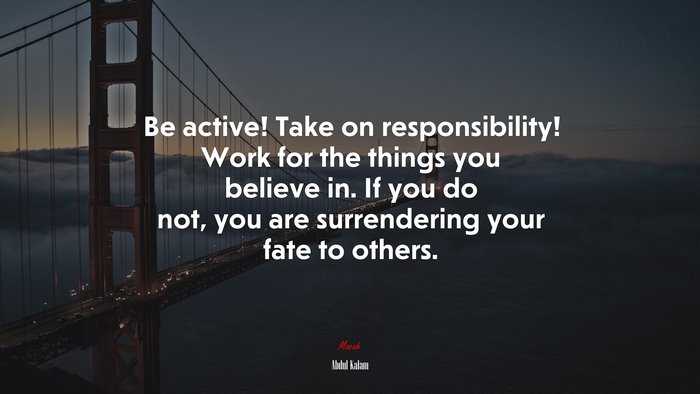 Be active! Take on responsibility! Work for the things you believe in. If you do not, you are surrendering your fate to others. | Abdul Kalam quote