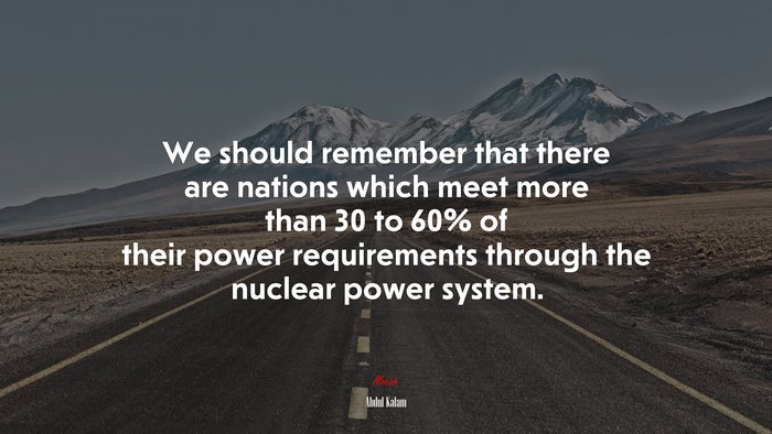 We should remember that there are nations which meet more than 30 to 60% of their power requirements through the nuclear power system. | Abdul Kalam quote