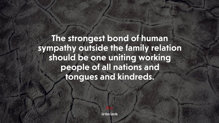 The strongest bond of human sympathy outside the family relation should be one uniting working people of all nations and tongues and kindreds. | Abraham Lincoln quote