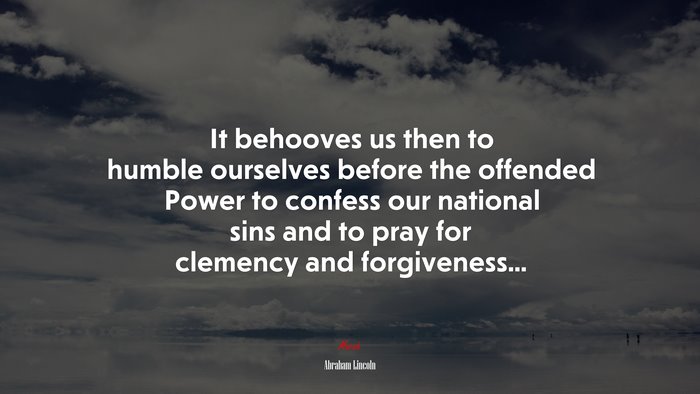 It behooves us then to humble ourselves before the offended Power to confess our national sins and to pray for clemency and forgiveness... | Abraham Lincoln quote