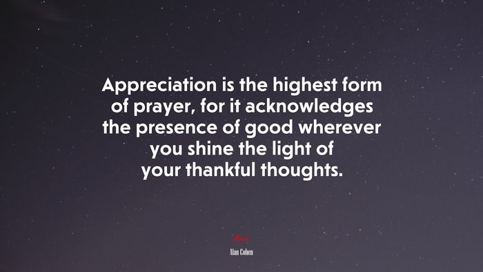 Appreciation is the highest form of prayer, for it acknowledges the presence of good wherever you shine the light of your thankful thoughts. | Alan Cohen quote