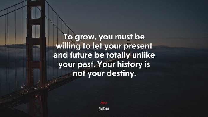 To grow, you must be willing to let your present and future be totally unlike your past. Your history is not your destiny. | Alan Cohen quote