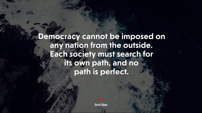 Democracy cannot be imposed on any nation from the outside. Each society must search for its own path, and no path is perfect. | Barack Obama quote