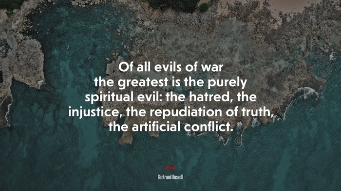 Of all evils of war the greatest is the purely spiritual evil: the hatred, the injustice, the repudiation of truth, the artificial conflict. | Bertrand Russell quote