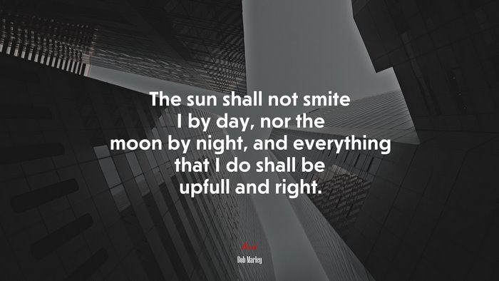 The sun shall not smite I by day, nor the moon by night, and everything that I do shall be upfull and right. | Bob Marley quote