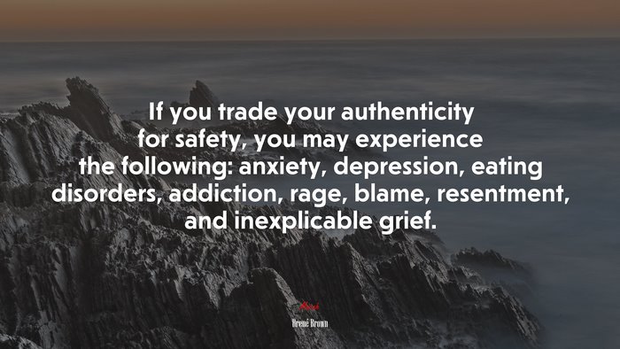 If you trade your authenticity for safety, you may experience the following: anxiety, depression, eating disorders, addiction, rage, blame, resentment, and inexplicable grief. | Brené Brown quote