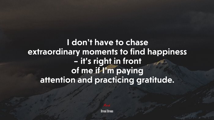 I don’t have to chase extraordinary moments to find happiness – it’s right in front of me if I’m paying attention and practicing gratitude. | Brené Brown quote