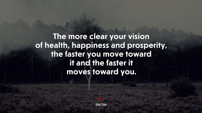 The more clear your vision of health, happiness and prosperity, the faster you move toward it and the faster it moves toward you. | Brian Tracy quote