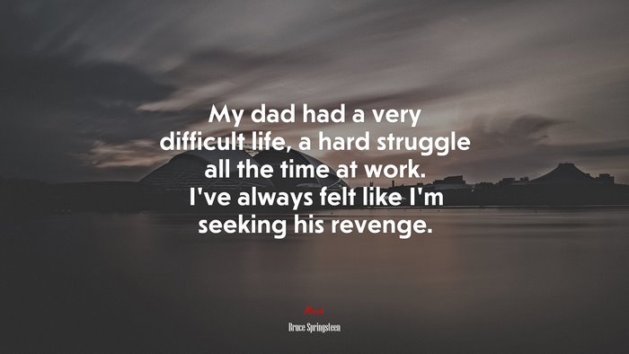 My dad had a very difficult life, a hard struggle all the time at work. I’ve always felt like I’m seeking his revenge. | Bruce Springsteen quote