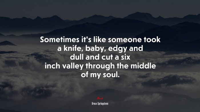Sometimes it’s like someone took a knife, baby, edgy and dull and cut a six inch valley through the middle of my soul. | Bruce Springsteen quote