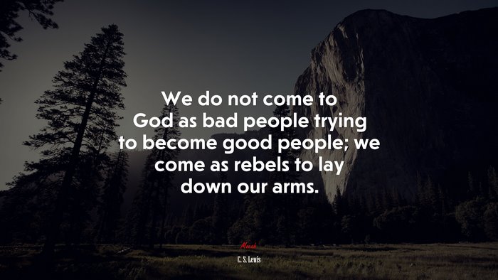 We do not come to God as bad people trying to become good people; we come as rebels to lay down our arms. | C. S. Lewis quote