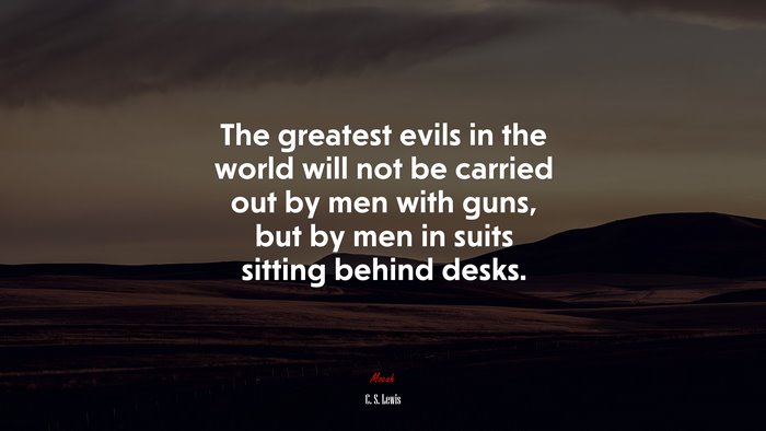 The greatest evils in the world will not be carried out by men with guns, but by men in suits sitting behind desks. | C. S. Lewis quote