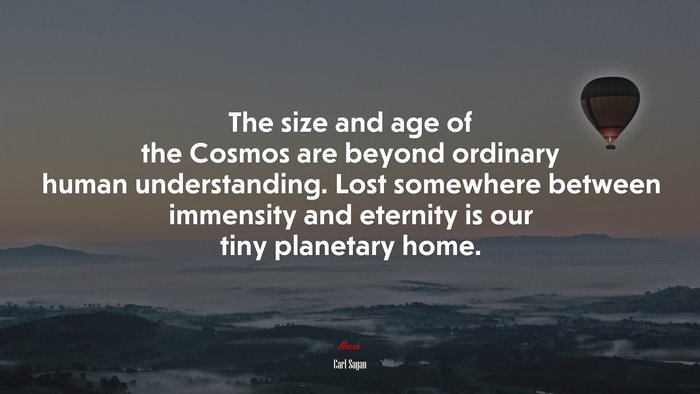 The size and age of the Cosmos are beyond ordinary human understanding. Lost somewhere between immensity and eternity is our tiny planetary home. | Carl Sagan quote