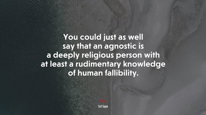 You could just as well say that an agnostic is a deeply religious person with at least a rudimentary knowledge of human fallibility. | Carl Sagan quote