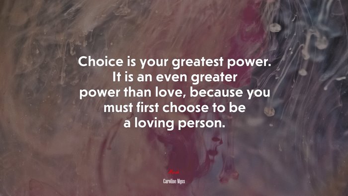 Choice is your greatest power. It is an even greater power than love, because you must first choose to be a loving person. | Caroline Myss quote