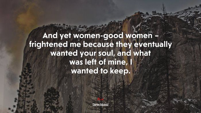 And yet women-good women – frightened me because they eventually wanted your soul, and what was left of mine, I wanted to keep. | Charles Bukowski quote