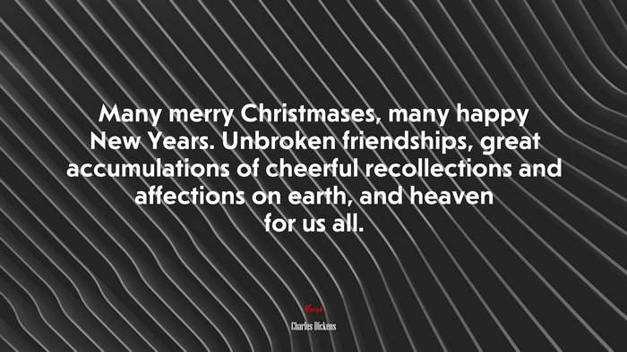Many merry Christmases, many happy New Years. Unbroken friendships, great accumulations of cheerful recollections and affections on earth, and heaven for us all. | Charles Dickens quote
