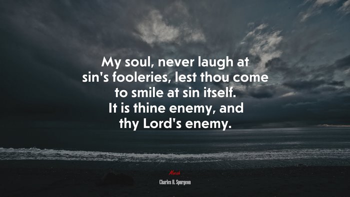 My soul, never laugh at sin’s fooleries, lest thou come to smile at sin itself. It is thine enemy, and thy Lord’s enemy. | Charles H. Spurgeon quote