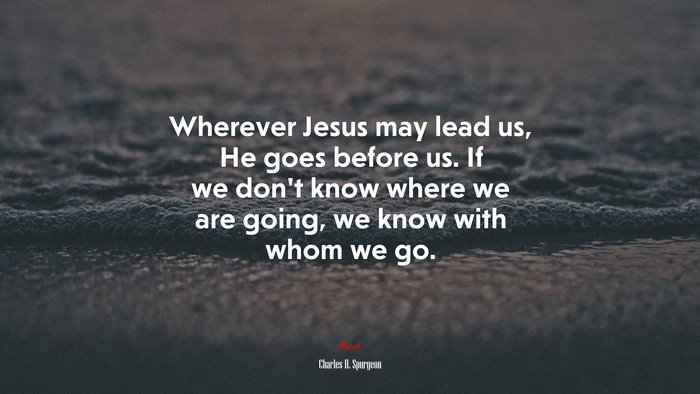 Wherever Jesus may lead us, He goes before us. If we don’t know where we are going, we know with whom we go. | Charles H. Spurgeon quote