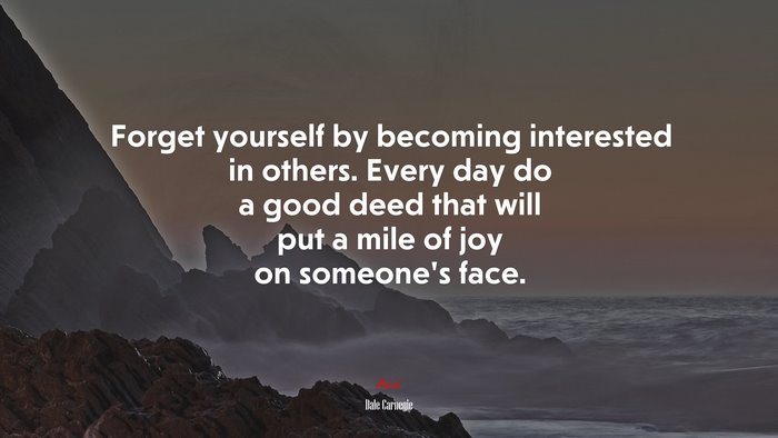 Forget yourself by becoming interested in others. Every day do a good deed that will put a mile of joy on someone’s face. | Dale Carnegie quote