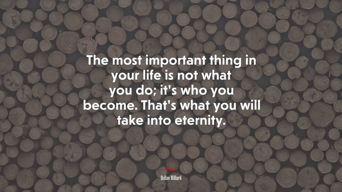 The most important thing in your life is not what you do; it’s who you become. That’s what you will take into eternity. | Dallas Willard quote