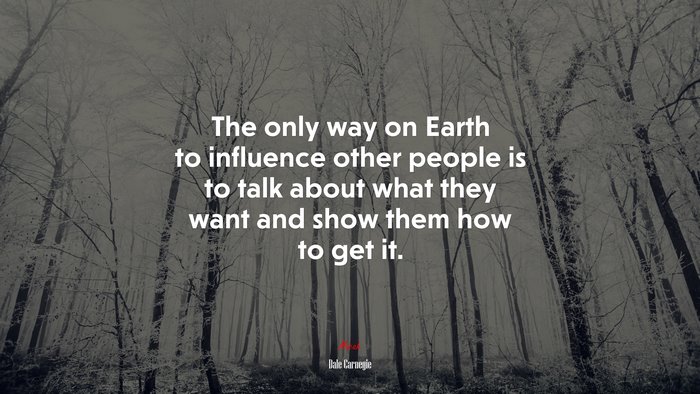 The only way on Earth to influence other people is to talk about what they want and show them how to get it. | Dale Carnegie quote
