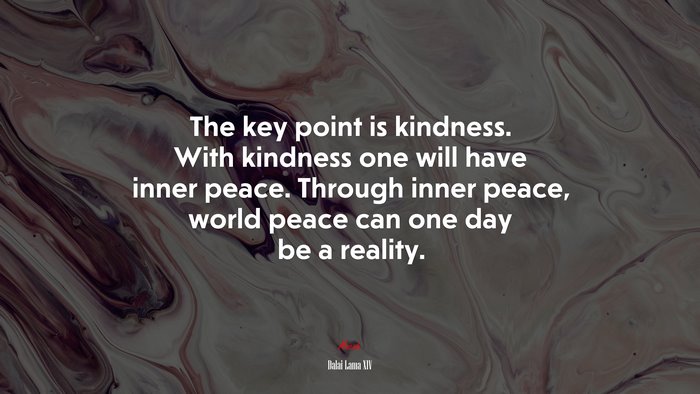 The key point is kindness. With kindness one will have inner peace. Through inner peace, world peace can one day be a reality. | Dalai Lama XIV quote