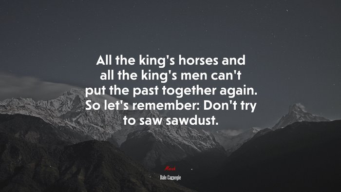 All the king’s horses and all the king’s men can’t put the past together again. So let’s remember: Don’t try to saw sawdust. | Dale Carnegie quote