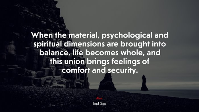 When the material, psychological and spiritual dimensions are brought into balance, life becomes whole, and this union brings feelings of comfort and security. | Deepak Chopra quote