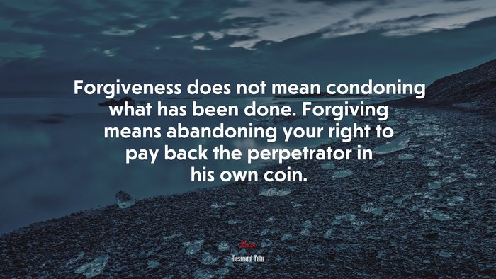 Forgiveness does not mean condoning what has been done. Forgiving means abandoning your right to pay back the perpetrator in his own coin. | Desmond Tutu quote