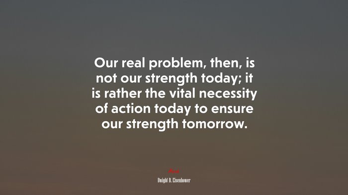 Our real problem, then, is not our strength today; it is rather the vital necessity of action today to ensure our strength tomorrow. | Dwight D. Eisenhower quote