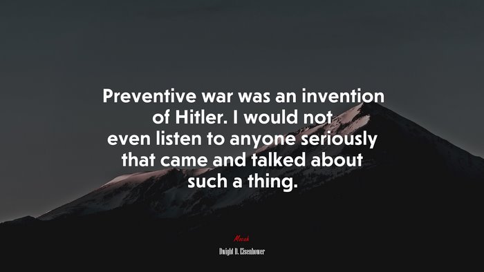 Preventive war was an invention of Hitler. I would not even listen to anyone seriously that came and talked about such a thing. | Dwight D. Eisenhower quote
