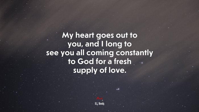 My heart goes out to you, and I long to see you all coming constantly to God for a fresh supply of love. | D.L. Moody quote