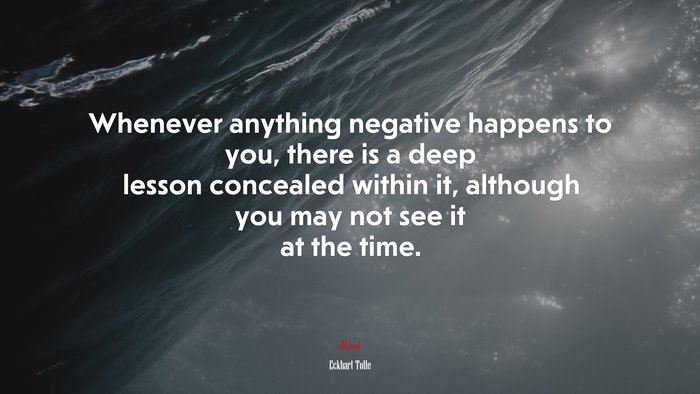 Whenever anything negative happens to you, there is a deep lesson concealed within it, although you may not see it at the time. | Eckhart Tolle quote