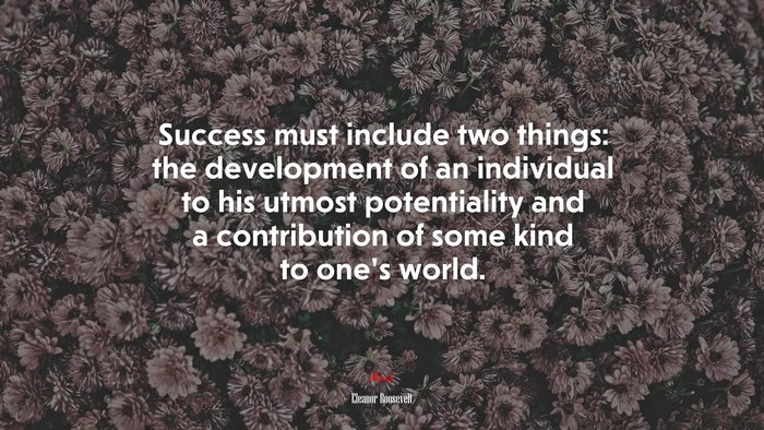 Success must include two things: the development of an individual to his utmost potentiality and a contribution of some kind to one’s world. | Eleanor Roosevelt quote