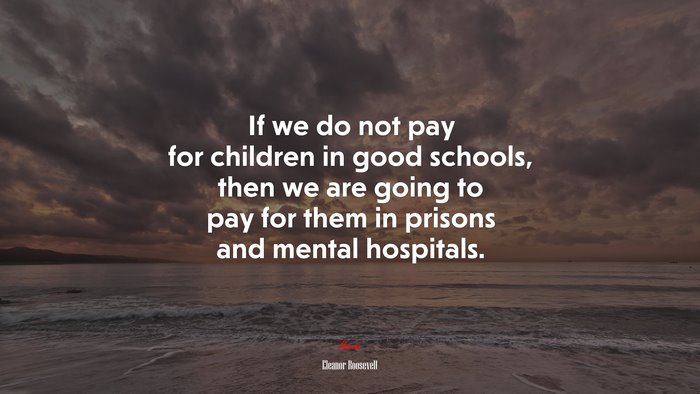 If we do not pay for children in good schools, then we are going to pay for them in prisons and mental hospitals. | Eleanor Roosevelt quote