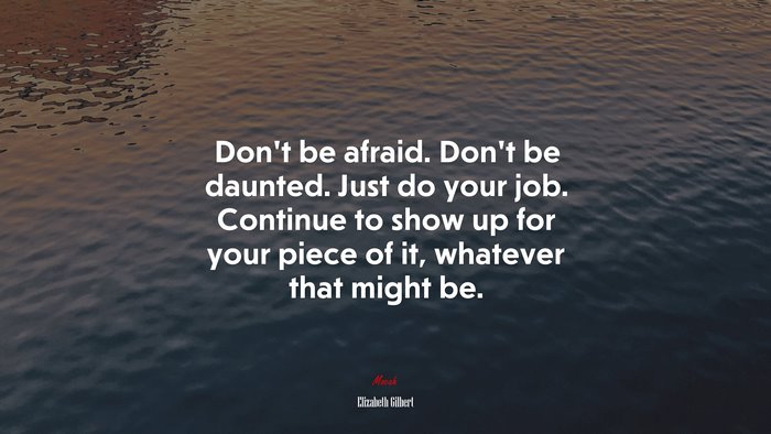 Don’t be afraid. Don’t be daunted. Just do your job. Continue to show up for your piece of it, whatever that might be. | Elizabeth Gilbert quote
