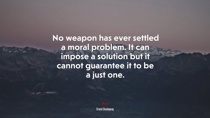 No weapon has ever settled a moral problem. It can impose a solution but it cannot guarantee it to be a just one. | Ernest Hemingway quote
